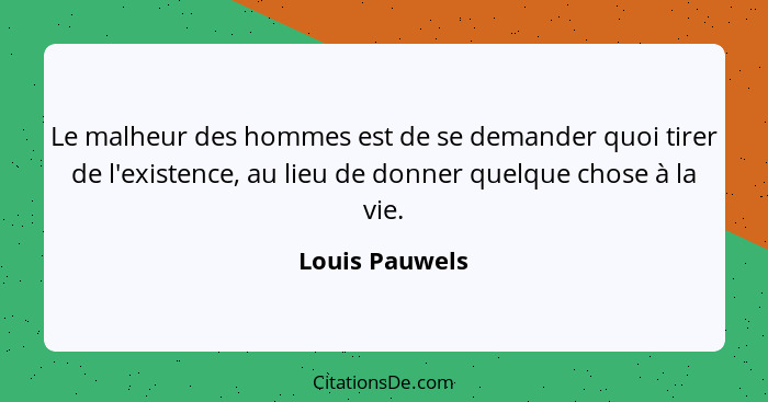 Le malheur des hommes est de se demander quoi tirer de l'existence, au lieu de donner quelque chose à la vie.... - Louis Pauwels