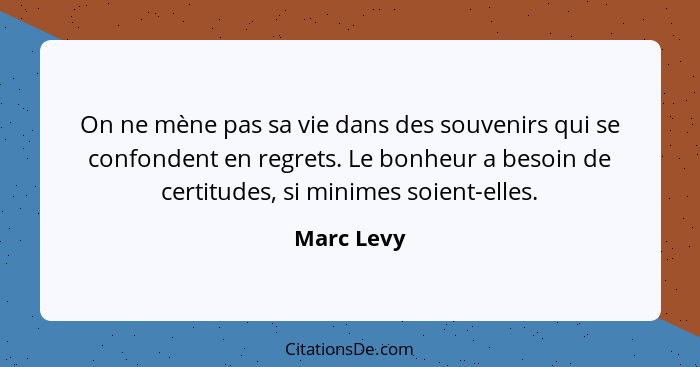 On ne mène pas sa vie dans des souvenirs qui se confondent en regrets. Le bonheur a besoin de certitudes, si minimes soient-elles.... - Marc Levy