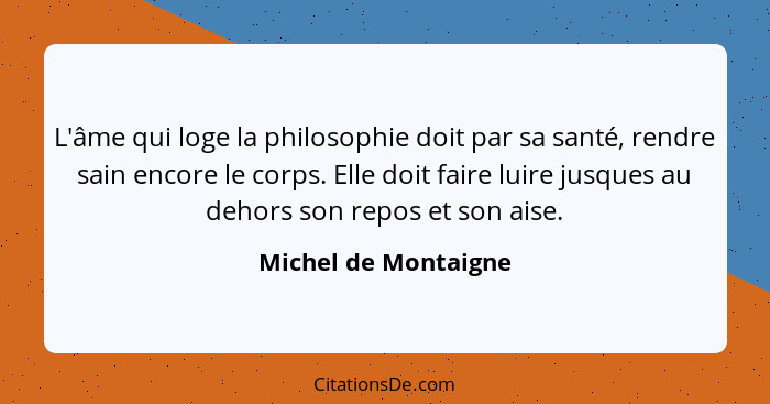 L'âme qui loge la philosophie doit par sa santé, rendre sain encore le corps. Elle doit faire luire jusques au dehors son repos... - Michel de Montaigne