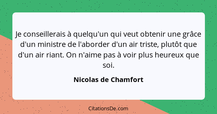 Je conseillerais à quelqu'un qui veut obtenir une grâce d'un ministre de l'aborder d'un air triste, plutôt que d'un air riant. O... - Nicolas de Chamfort