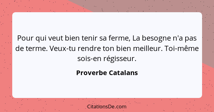 Pour qui veut bien tenir sa ferme, La besogne n'a pas de terme. Veux-tu rendre ton bien meilleur. Toi-même sois-en régisseur.... - Proverbe Catalans