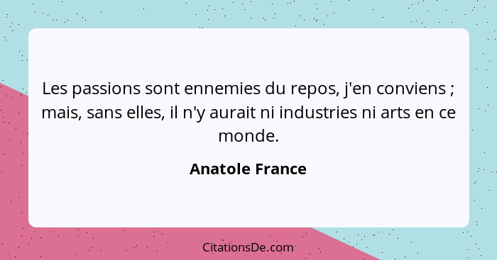 Les passions sont ennemies du repos, j'en conviens ; mais, sans elles, il n'y aurait ni industries ni arts en ce monde.... - Anatole France