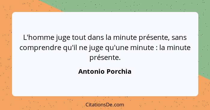 L'homme juge tout dans la minute présente, sans comprendre qu'il ne juge qu'une minute : la minute présente.... - Antonio Porchia