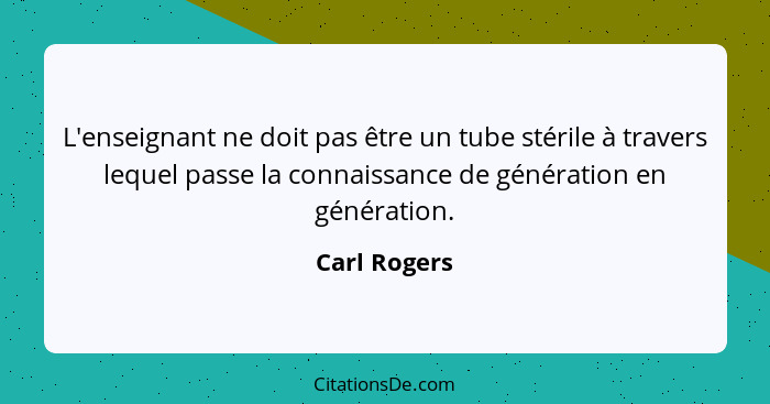 L'enseignant ne doit pas être un tube stérile à travers lequel passe la connaissance de génération en génération.... - Carl Rogers