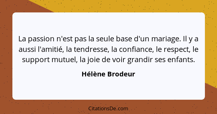 La passion n'est pas la seule base d'un mariage. Il y a aussi l'amitié, la tendresse, la confiance, le respect, le support mutuel, la... - Hélène Brodeur