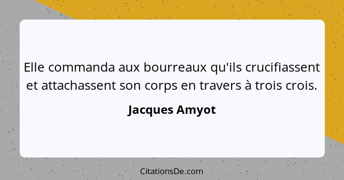 Elle commanda aux bourreaux qu'ils crucifiassent et attachassent son corps en travers à trois crois.... - Jacques Amyot