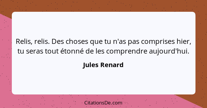 Relis, relis. Des choses que tu n'as pas comprises hier, tu seras tout étonné de les comprendre aujourd'hui.... - Jules Renard