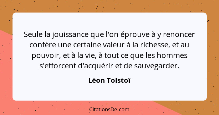 Seule la jouissance que l'on éprouve à y renoncer confère une certaine valeur à la richesse, et au pouvoir, et à la vie, à tout ce que... - Léon Tolstoï