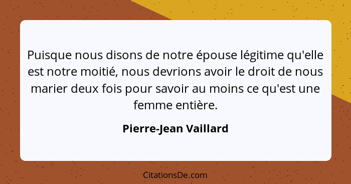 Puisque nous disons de notre épouse légitime qu'elle est notre moitié, nous devrions avoir le droit de nous marier deux fois po... - Pierre-Jean Vaillard