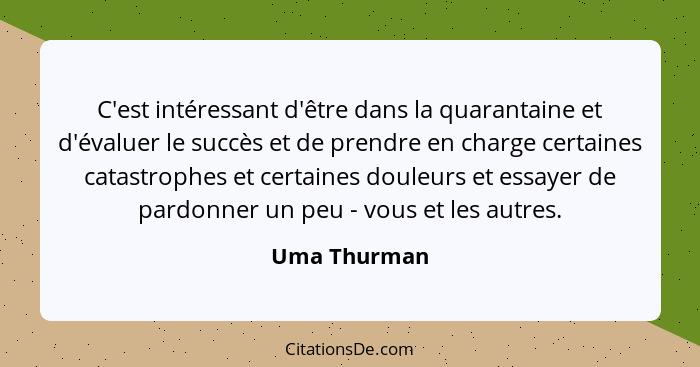 C'est intéressant d'être dans la quarantaine et d'évaluer le succès et de prendre en charge certaines catastrophes et certaines douleurs... - Uma Thurman