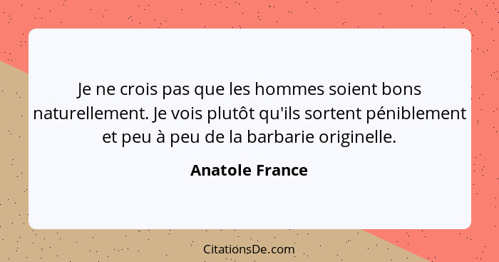 Je ne crois pas que les hommes soient bons naturellement. Je vois plutôt qu'ils sortent péniblement et peu à peu de la barbarie origi... - Anatole France