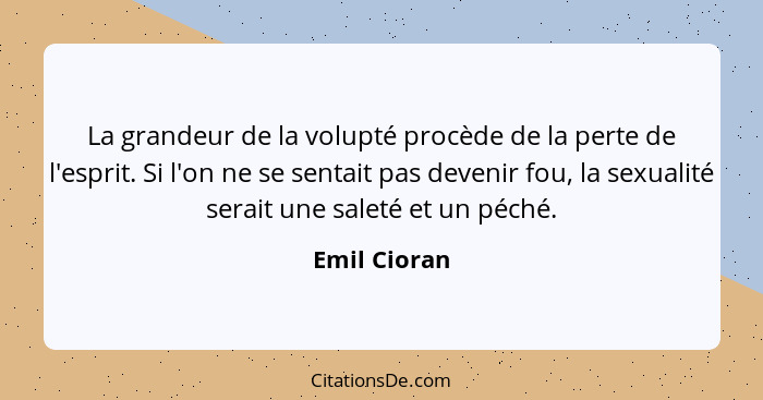 La grandeur de la volupté procède de la perte de l'esprit. Si l'on ne se sentait pas devenir fou, la sexualité serait une saleté et un p... - Emil Cioran