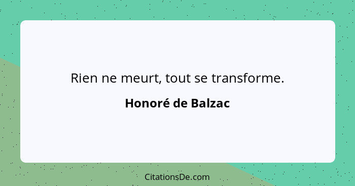 Rien ne meurt, tout se transforme.... - Honoré de Balzac