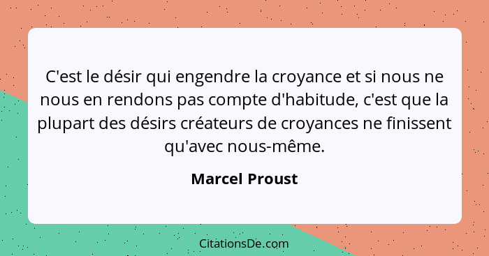 C'est le désir qui engendre la croyance et si nous ne nous en rendons pas compte d'habitude, c'est que la plupart des désirs créateurs... - Marcel Proust