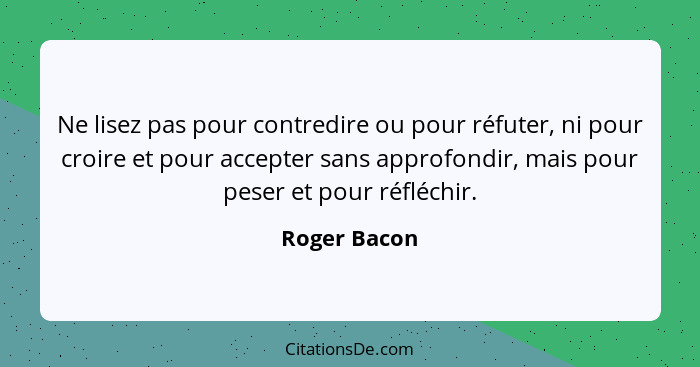 Ne lisez pas pour contredire ou pour réfuter, ni pour croire et pour accepter sans approfondir, mais pour peser et pour réfléchir.... - Roger Bacon