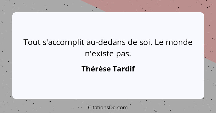 Tout s'accomplit au-dedans de soi. Le monde n'existe pas.... - Thérèse Tardif