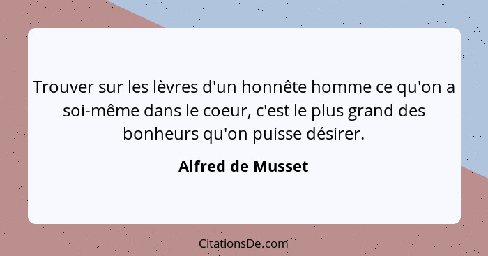 Trouver sur les lèvres d'un honnête homme ce qu'on a soi-même dans le coeur, c'est le plus grand des bonheurs qu'on puisse désirer.... - Alfred de Musset