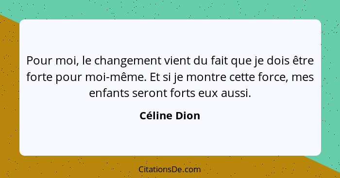 Pour moi, le changement vient du fait que je dois être forte pour moi-même. Et si je montre cette force, mes enfants seront forts eux au... - Céline Dion