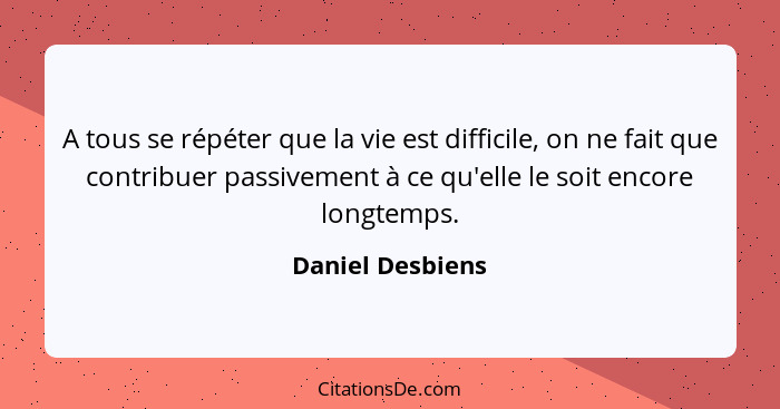 A tous se répéter que la vie est difficile, on ne fait que contribuer passivement à ce qu'elle le soit encore longtemps.... - Daniel Desbiens