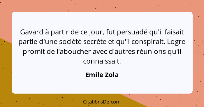 Gavard à partir de ce jour, fut persuadé qu'il faisait partie d'une société secrète et qu'il conspirait. Logre promit de l'aboucher avec... - Emile Zola