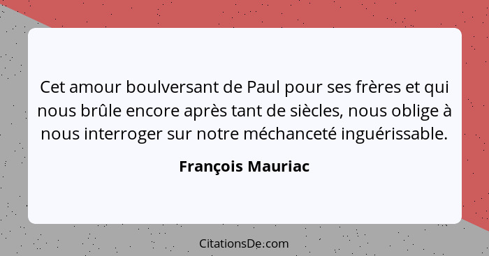 Cet amour boulversant de Paul pour ses frères et qui nous brûle encore après tant de siècles, nous oblige à nous interroger sur not... - François Mauriac