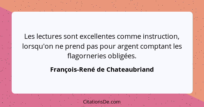 Les lectures sont excellentes comme instruction, lorsqu'on ne prend pas pour argent comptant les flagorneries obligée... - François-René de Chateaubriand