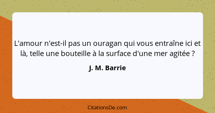 L'amour n'est-il pas un ouragan qui vous entraîne ici et là, telle une bouteille à la surface d'une mer agitée ?... - J. M. Barrie