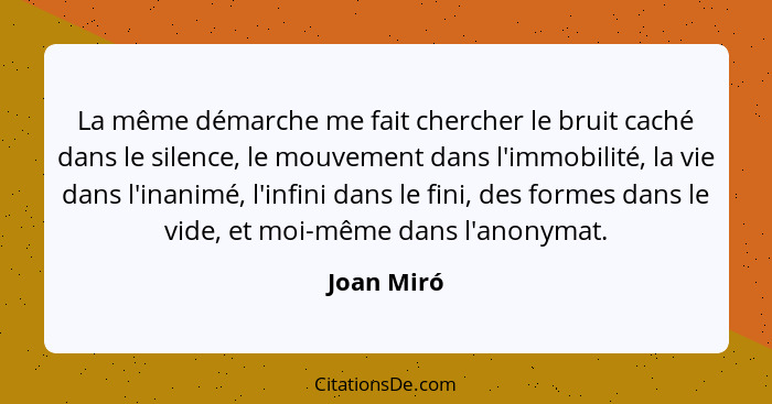 La même démarche me fait chercher le bruit caché dans le silence, le mouvement dans l'immobilité, la vie dans l'inanimé, l'infini dans le... - Joan Miró