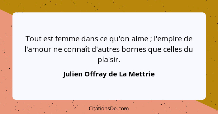 Tout est femme dans ce qu'on aime ; l'empire de l'amour ne connaît d'autres bornes que celles du plaisir.... - Julien Offray de La Mettrie