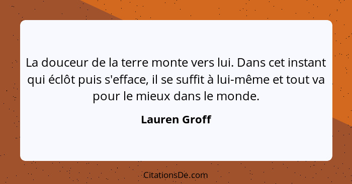 La douceur de la terre monte vers lui. Dans cet instant qui éclôt puis s'efface, il se suffit à lui-même et tout va pour le mieux dans... - Lauren Groff