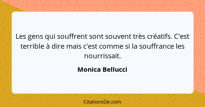 Les gens qui souffrent sont souvent très créatifs. C'est terrible à dire mais c'est comme si la souffrance les nourrissait.... - Monica Bellucci