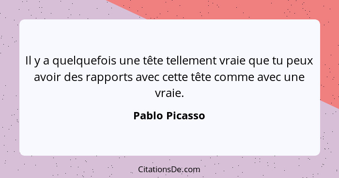 Il y a quelquefois une tête tellement vraie que tu peux avoir des rapports avec cette tête comme avec une vraie.... - Pablo Picasso