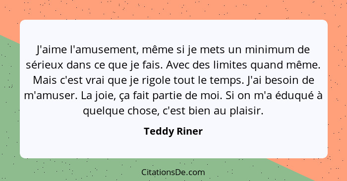 J'aime l'amusement, même si je mets un minimum de sérieux dans ce que je fais. Avec des limites quand même. Mais c'est vrai que je rigol... - Teddy Riner